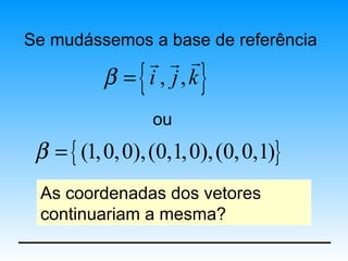 Se mudássemos a base de referência
               r r r
                {
           β = i , j, k  }
                    ou
 β = { (1, 0, 0), (0,1, 0), (0, 0,1)}
 As coordenadas dos vetores
 continuariam a mesma?
 