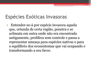 Espécies Exóticas Invasoras
• Entender-se-á por espécie invasora aquela
que, oriunda de certa região, penetra e se
aclimata em outra onde não era encontrada
antigamente, prolifera sem controle e passa a
representar ameaça para espécies nativas e para
o equilíbrio dos ecossistemas que vai ocupando e
transformando a seu favor.
 