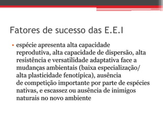Fatores de sucesso das E.E.I
• espécie apresenta alta capacidade
reprodutiva, alta capacidade de dispersão, alta
resistência e versatilidade adaptativa face a
mudanças ambientais (baixa especialização/
alta plasticidade fenotípica), ausência
de competição importante por parte de espécies
nativas, e escassez ou ausência de inimigos
naturais no novo ambiente
 