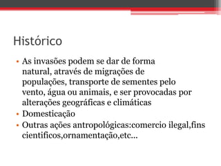 Histórico
• As invasões podem se dar de forma
natural, através de migrações de
populações, transporte de sementes pelo
vento, água ou animais, e ser provocadas por
alterações geográficas e climáticas
• Domesticação
• Outras ações antropológicas:comercio ilegal,fins
cientificos,ornamentação,etc...
 