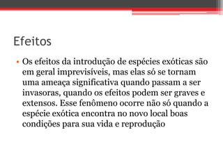 Efeitos
• Os efeitos da introdução de espécies exóticas são
em geral imprevisíveis, mas elas só se tornam
uma ameaça significativa quando passam a ser
invasoras, quando os efeitos podem ser graves e
extensos. Esse fenômeno ocorre não só quando a
espécie exótica encontra no novo local boas
condições para sua vida e reprodução
 