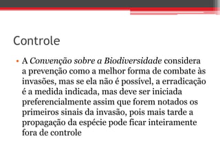 Controle
• A Convenção sobre a Biodiversidade considera
a prevenção como a melhor forma de combate às
invasões, mas se ela não é possível, a erradicação
é a medida indicada, mas deve ser iniciada
preferencialmente assim que forem notados os
primeiros sinais da invasão, pois mais tarde a
propagação da espécie pode ficar inteiramente
fora de controle
 