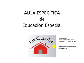 AULA ESPECÍFICA
de
Educación Especial
“LA CASITA” Elaborada por:
Teresa Mª Podadera Rivera
Profesora P.T. y tutora del Aula
Departamento de Orientación
Curso 2015-16
 