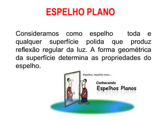 ESPELHO PLANO

Consideramos como espelho          toda e
qualquer superfície polida que produz
reflexão regular da luz. A forma geométrica
da superfície determina as propriedades do
espelho.
 