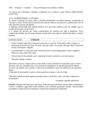 1867 - "A Gênese" –cientifico - Trata da formação dos mundos e fluidos.
"A Ciência sem a Religião é aleijada e a Religião sem a Ciência é cega" afirmou Albert Einstein
(1879-1955).
1914 - O ESPIRITISMO E A GUERRA
As mortes ocorreram em quase todas as famílias despertando um súbito interesse concentrado na
vida após a morte. Muitas pessoas procuravam ansiosas saber se era possível a comunicação com os
entes queridos que haviam partido.
A imprensa, pressionada pela opinião pública, teve que fazer publicar casos de soldados que se
comunicavam após a morte física.
A 1ª guerra foi prevista em várias comunicações de espíritos por toda a Inglaterra. Ficou
comprovado também que há longa margem nas previsões que pode ser afetada pela ação e vontade
humana.
3ª REVELAÇÃO: VERDADE
- Existe o mundo espiritual e é possível comunicar-se com ele. Explicações sobre a origem e a
destinação do homem na Terra. De onde vem, para onde vai e porque está aqui. Qual a causa dos
nossos sofrimentos e aflições.
- A reencarnação é o meio pelo qual o homem tem nova oportunidade para evoluir e chegar ao
Reino dos céus, como disse Jesus.
- Somente através da caridade, que é expressão de amor ao próximo, nos renovaremos.
- Filosofia, religião e ciência.
Questionar é preciso. E buscar provas, mais ainda. O mais cômodo ficar repetindo o que os outros
disseram, mas isto contrapõe com o uso racional da inteligência. Se alguém discorda de alguma
coisa em sua religião, tem o direito e o dever de se manifestar e fazer uso público de seu raciocínio
lógico.
A liberdade de pensamento e ação é a tônica que deve orientar a vida do cristão.
“Não há fé inabalável senão aquela que pode encarar a razão face a face, em todas as épocas da
humanidade.”
Evangelho segundo espiritismo
Fixação: Entregar uma frase para cada aluno. Pedir para que cada aluno leia sua frase e perguntar se
a frase é verdadeira. Três frases serão similares e seu conteúdo igualmente corretos. Essa atividade
exemplifica a forma como foi realizado o controle das respostas da codificação.
 