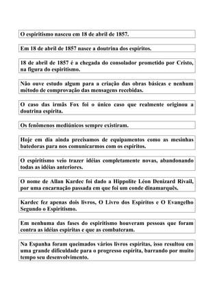 O espiritismo nasceu em 18 de abril de 1857.
Em 18 de abril de 1857 nasce a doutrina dos espíritos.
18 de abril de 1857 é a chegada do consolador prometido por Cristo,
na figura do espiritismo.
Não ouve estudo algum para a criação das obras básicas e nenhum
método de comprovação das mensagens recebidas.
O caso das irmãs Fox foi o único caso que realmente originou a
doutrina espírita.
Os fenômenos mediúnicos sempre existiram.
Hoje em dia ainda precisamos de equipamentos como as mesinhas
batedoras para nos comunicarmos com os espíritos.
O espiritismo veio trazer idéias completamente novas, abandonando
todas as idéias anteriores.
O nome de Allan Kardec foi dado a Hippolite Léon Denizard Rivail,
por uma encarnação passada em que foi um conde dinamarquês.
Kardec fez apenas dois livros, O Livro dos Espíritos e O Evangelho
Segundo o Espiritismo.
Em nenhuma das fases do espiritismo houveram pessoas que foram
contra as idéias espíritas e que as combateram.
Na Espanha foram queimados vários livros espíritas, isso resultou em
uma grande dificuldade para o progresso espírita, barrando por muito
tempo seu desenvolvimento.
 
