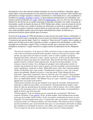 Inicialmente os Fox não sofreram nenhum incômodo em sua nova residência. Entretanto, algum
tempo depois, mais precisamente nos dois primeiros meses de 1848, os mesmos ruídos insólitos que
perturbaram os antigos inquilinos voltaram a manifestar-se. Eram batidas leves, sons semelhantes a
arranhões nas paredes, assoalhos e móveis, os quais poderiam perfeitamente ser confundidos com
rumores naturais produzidos por vento, estalos do madeiramento, ratos, etc. Por isso, tão somente, a
família Fox não deveria ter-se sentido molestada ou alarmada. Entretanto, tais ruídos cresceram de
intensidade, a partir de meados de março de 1848. Batidas mais nítidas e sons de arrastar de móveis
começaram a se fazer ouvir, pondo as meninas em sobressalto, ao ponto de se negarem a dormir
sozinhas no seu quarto e passarem a querer dormir no quarto dos pais. A princípio, os habitantes da
casa, ainda incrédulos quanto à possível origem sobrenatural dos ruídos, levantavam-se e
procuravam localizar causas naturais para os mesmos.
Na noite de 31 de março de 1848, desencadeou-se uma série de sons muito fortes e continuados. A
partir disto ocorreu o que é considerado como um marco na história da fenomenologia paranormal.
A menina de sete anos de idade - Kate Fox - desafiou a "força invisível" a repetir, com os golpes, as
palmas que ela batia com as mãos! Segundo os relatos, a resposta teria sido imediata: a cada estalo,
um golpe era ouvido logo a seguir! O que os fizeram concluir que a causa dos sons seria uma
inteligência incorpórea. A seguir transcreve-se alguns trechos do depoimento da Sra. Margareth
Fox:
"Na noite de sexta-feira, 31 de março de 1848, resolvemos ir para a cama um pouco mais
cedo e não nos deixamos perturbar pelos barulhos; íamos ter uma noite de repouso. Meu
marido, que aqui estava em todas as ocasiões, ouviu os ruídos e ajudou a pesquisar.
Naquela noite fomos cedo para a cama - apenas escurecera. Achava-me tão alquebrada e
com falta de repouso que quase me sentia doente. Meu marido não tinha ido para a cama
quando ouvimos o primeiro ruído naquela noite. Eu apenas me havia deitado. A coisa
começou como de costume. Eu a distinguia de qualquer outro ruído jamais ouvido. As
meninas, que dormiam em outra cama no quarto, ouviram as batidas e procuraram fazer
ruídos semelhantes, estalando os dedos. Minha filha menor, Kate, disse, batendo palmas:
'Senhor Pé Rachado, faça o que eu faço.' Imediatamente seguiu-se o som, com o mesmo
número de palmadas. Quando ela parou, o som logo parou. Então Margareth disse,
brincando: 'Agora faça exatamente como eu. Conte um, dois, três, quatro' e bateu palmas.
Então os ruídos se produziram como antes. Ela teve medo de repetir o ensaio. Então Kate
disse, na simplicidade infantil: 'Oh! Mamãe! Eu já sei o que é: amanhã é 1 de abril e
alguém quer nos pregar uma mentira.'
"Então pensei em fazer um teste que ninguém seria capaz de responder. Pedi que fossem
indicadas as idades de meus filhos, sucessivamente. Instantaneamente foi dada a exata
idade de cada um, fazendo pausa de um para outro, a fim de separar, até o sétimo, depois
do que se fez uma pausa maior e três batidas mais fortes foram dadas, correspondendo à
idade do menor, que havia morrido.
"Então perguntei: É um ser humano que me responde tão corretamente? Não houve
resposta. Perguntei: É um espírito? Se for, dê duas batidas. Duas batidas foram ouvidas
assim que fiz o pedido. Então eu disse: Se for um espírito, produzindo um tremor na casa.
Perguntei: Foi assassinado nesta casa? A resposta foi como a precedente. A pessoa que o
assassinou ainda vive? Resposta idêntica, por duas batidas. Pelo mesmo processo verifiquei
que fora um homem, que o assassinaram nesta casa e os seus despojos enterrados na adega;
que a família era constituída de esposa e cinco filhos, dois rapazes e três meninas, todos
vivos ao tempo de sua morte, mas que depois a esposa morrera. Então perguntei:
 