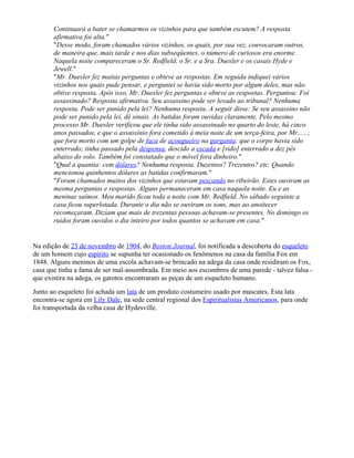 Continuará a bater se chamarmos os vizinhos para que também escutem? A resposta
afirmativa foi alta."
"Desse modo, foram chamados vários vizinhos, os quais, por sua vez, convocaram outros,
de maneira que, mais tarde e nos dias subseqüentes, o número de curiosos era enorme.
Naquela noite compareceram o Sr. Redfield, o Sr. e a Sra. Duesler e os casais Hyde e
Jewell."
"Mr. Duesler fez muitas perguntas e obteve as respostas. Em seguida indiquei vários
vizinhos nos quais pude pensar, e perguntei se havia sido morto por algum deles, mas não
obtive resposta. Após isso, Mr. Duesler fez perguntas e obteve as respostas. Perguntou: Foi
assassinado? Resposta afirmativa. Seu assassino pode ser levado ao tribunal? Nenhuma
resposta. Pode ser punido pela lei? Nenhuma resposta. A seguir disse: Se seu assassino não
pode ser punido pela lei, dê sinais. As batidas foram ouvidas claramente. Pelo mesmo
processo Mr. Duesler verificou que ele tinha sido assassinado no quarto do leste, há cinco
anos passados, e que o assassínio fora cometido à meia noite de um terça-feira, por Mr......;
que fora morto com um golpe de faca de açougueiro na garganta; que o corpo havia sido
enterrado; tinha passado pela despensa, descido a escada e [sido] enterrado a dez pés
abaixo do solo. Também foi constatado que o móvel fora dinheiro."
"Qual a quantia: cem dólares? Nenhuma resposta. Duzentos? Trezentos? etc. Quando
mencionou quinhentos dólares as batidas confirmaram."
"Foram chamados muitos dos vizinhos que estavam pescando no ribeirão. Estes ouviram as
mesma perguntas e respostas. Alguns permaneceram em casa naquela noite. Eu e as
meninas saímos. Meu marido ficou toda a noite com Mr. Redfield. No sábado seguinte a
casa ficou superlotada. Durante o dia não se ouviram os sons, mas ao anoitecer
recomeçaram. Diziam que mais de trezentas pessoas achavam-se presentes. No domingo os
ruídos foram ouvidos o dia inteiro por todos quantos se achavam em casa."
Na edição de 23 de novembro de 1904, do Boston Journal, foi notificada a descoberta do esqueleto
de um homem cujo espírito se supunha ter ocasionado os fenômenos na casa da família Fox em
1848. Alguns meninos de uma escola achavam-se brincado na adega da casa onde residiram os Fox,
casa que tinha a fama de ser mal-assombrada. Em meio aos escombros de uma parede - talvez falsa -
que existira na adega, os garotos encontraram as peças de um esqueleto humano.
Junto ao esqueleto foi achada um lata de um produto costumeiro usado por mascates. Esta lata
encontra-se agora em Lily Dale, na sede central regional dos Espiritualistas Americanos, para onde
foi transportada da velha casa de Hydesville.
 