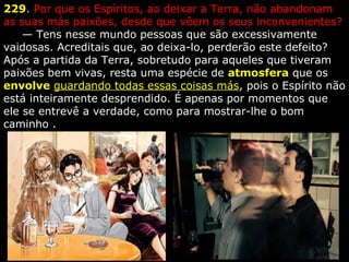 229. Por que os Espíritos, ao deixar a Terra, não abandonam 
as suas más paixões, desde que vêem os seus inconvenientes?
     — Tens nesse mundo pessoas que são excessivamente 
vaidosas. Acreditais que, ao deixa-lo, perderão este defeito? 
Após a partida da Terra, sobretudo para aqueles que tiveram 
paixões bem vivas, resta uma espécie de atmosfera que os 
envolve guardando todas essas coisas más, pois o Espírito não 
está inteiramente desprendido. É apenas por momentos que 
ele se entrevê a verdade, como para mostrar-lhe o bom 
caminho .
 