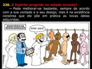230. O Espírito progride no estado errante?
      — Pode  melhorar-se  bastante,  sempre  de  acordo 
com a sua vontade e o seu desejo; mas é na existência 
corpórea  que  ele  põe  em  prática  as  novas  ideias 
adquiridas.
 