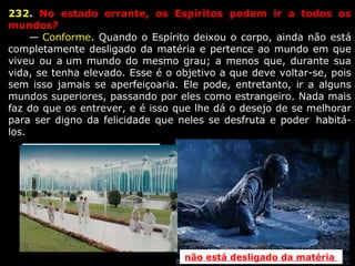 232.  No  estado  errante,  os  Espíritos  podem  ir  a  todos  os 
mundos?
      — Conforme. Quando o Espírito deixou o corpo, ainda não está 
completamente desligado da matéria e pertence ao mundo em que 
viveu ou a um mundo do mesmo grau; a menos que, durante sua 
vida, se tenha elevado. Esse é o objetivo a que deve voltar-se, pois 
sem isso jamais se  aperfeiçoaria. Ele pode, entretanto, ir a alguns 
mundos superiores, passando por eles como estrangeiro. Nada mais 
faz do que os entrever, e é isso que lhe dá o desejo de se melhorar 
para ser digno da felicidade que neles se desfruta e poder  habitá-
los.
Desligados  da matéria 
não está desligado da matéria 
 