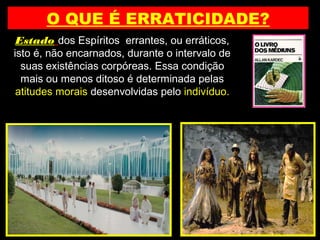 O QUE É ERRATICIDADE?
Estado dos Espíritos errantes, ou erráticos,
isto é, não encarnados, durante o intervalo de
suas existências corpóreas. Essa condição
mais ou menos ditoso é determinada pelas
atitudes morais desenvolvidas pelo indivíduo.
 