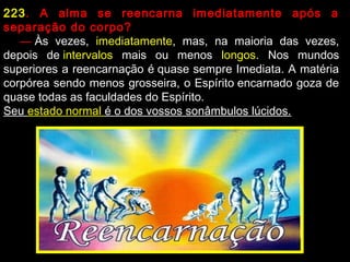 223. A alma se reencarna imediatamente após a
separação do corpo?
     — Às vezes, imediatamente, mas, na maioria das vezes,
depois de intervalos mais ou menos longos. Nos mundos
superiores a reencarnação é quase sempre Imediata. A matéria
corpórea sendo menos grosseira, o Espírito encarnado goza de
quase todas as faculdades do Espírito.
Seu estado normal é o dos vossos sonâmbulos lúcidos.
 