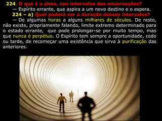   224. O que é a alma, nos intervalos das encarnações?
      — Espírito errante, que aspira a um novo destino e o espera.
      224 – a) Qual poderá ser a duração desses intervalos?
      — De  algumas  horas  a  alguns  milhares  de  séculos.  De resto, 
não existe, propriamente falando, limite extremo determinado para 
o  estado  errante,   que  pode  prolongar-se  por  muito  tempo,  mas 
que nunca é perpétuo. O Espírito tem sempre a oportunidade, cedo 
ou tarde, de recomeçar uma existência que sirva à purificação das 
anteriores.
    
 