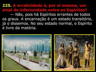 225. A erraticidade é, por si mesma, um 
sinal de inferioridade entre os Espíritos?
      — Não, pois há Espíritos errantes de todos 
os graus. A encarnação é um estado transitório, 
já o dissemos. No seu estado normal, o Espírito 
é livre da matéria.
 