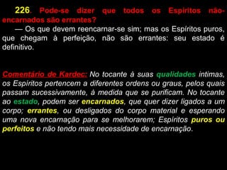       226.  Pode-se  dizer  que  todos  os  Espíritos  não-
encarnados são errantes?
      — Os que devem reencarnar-se sim; mas os Espíritos puros, 
que  chegam  à  perfeição,  não  são  errantes:  seu  estado  é 
definitivo.
Comentário de Kardec: No tocante à suas qualidades intimas,
os Espíritos pertencem a diferentes ordens ou graus, pelos quais
passam sucessivamente, à medida que se purificam. No tocante
ao estado, podem ser encarnados, que quer dizer ligados a um
corpo; errantes, ou desligados do corpo material e esperando
uma nova encarnação para se melhorarem; Espíritos puros ou
perfeitos e não tendo mais necessidade de encarnação.
 