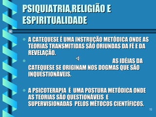 PSIQUIATRIA,RELIGIÃO E ESPIRITUALIDADE A CATEQUESE É UMA INSTRUÇÃO METÓDICA ONDE AS TEORIAS TRANSMITIDAS SÃO ORIUNDAS DA FÉ E DA REVELAÇÃO.  AS IDÉIAS DA CATEQUESE SE ORIGINAM NOS DOGMAS QUE SÃO INQUESTIONÁVEIS.  A PSICOTERAPIA  É  UMA POSTURA METÓDICA ONDE AS TEORIAS SÃO QUESTIONÁVEIS  E SUPERVISIONADAS  PELOS MÉTOCOS CIENTÍFICOS. 