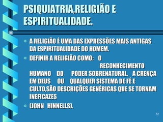 PSIQUIATRIA,RELIGIÃO E ESPIRITUALIDADE. A RELIGIÃO É UMA DAS EXPRESSÕES MAIS ANTIGAS DA ESPIRITUALIDADE DO HOMEM. DEFINIR A RELIGIÃO COMO:  O  RECONHECIMENTO  HUMANO  DO  PODER SOBRENATURAL,  A CRENÇA EM DEUS  OU  QUALQUER SISTEMA DE FÉ E CULTO,SÃO DESCRIÇÕES GENÉRICAS QUE SE TORNAM INEFICAZES (JOHN  HINNELLS). 
