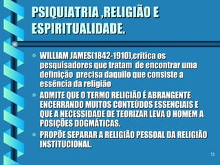 PSIQUIATRIA ,RELIGIÃO E ESPIRITUALIDADE. WILLIAM JAMES(1842-1910),critica os pesquisadores que tratam  de encontrar uma definição  precisa daquilo que consiste a essência da religião ADMITE QUE O TERMO RELIGIÃO É ABRANGENTE ENCERRANDO MUITOS CONTEÚDOS ESSENCIAIS E  QUE A NECESSIDADE DE TEORIZAR LEVA O HOMEM A POSIÇÕES DOGMÁTICAS. PROPÕE SEPARAR A RELIGIÃO PESSOAL DA RELIGIÃO  INSTITUCIONAL. 