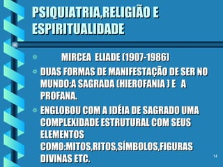 PSIQUIATRIA,RELIGIÃO E ESPIRITUALIDADE MIRCEA  ELIADE (1907-1986) DUAS FORMAS DE MANIFESTAÇÃO DE SER NO MUNDO:A SAGRADA (HIEROFANIA ) E  A  PROFANA. ENGLOBOU COM A IDÉIA DE SAGRADO UMA COMPLEXIDADE ESTRUTURAL COM SEUS ELEMENTOS  COMO:MITOS,RITOS,SÍMBOLOS,FIGURAS DIVINAS ETC. 
