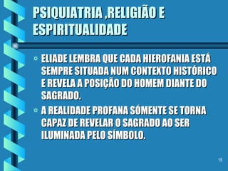 PSIQUIATRIA ,RELIGIÃO E ESPIRITUALIDADE ELIADE LEMBRA QUE CADA HIEROFANIA ESTÁ SEMPRE SITUADA NUM CONTEXTO HISTÓRICO  E REVELA A POSIÇÃO DO HOMEM DIANTE DO SAGRADO. A REALIDADE PROFANA SÓMENTE SE TORNA CAPAZ DE REVELAR O SAGRADO AO SER ILUMINADA PELO SÍMBOLO. 