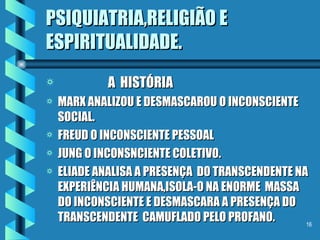 PSIQUIATRIA,RELIGIÃO E ESPIRITUALIDADE. A  HISTÓRIA MARX ANALIZOU E DESMASCAROU O INCONSCIENTE SOCIAL. FREUD O INCONSCIENTE PESSOAL JUNG O INCONSNCIENTE COLETIVO. ELIADE ANALISA A PRESENÇA  DO TRANSCENDENTE NA EXPERIÊNCIA HUMANA,ISOLA-O NA ENORME  MASSA DO INCONSCIENTE E DESMASCARA A PRESENÇA DO TRANSCENDENTE  CAMUFLADO PELO PROFANO. 