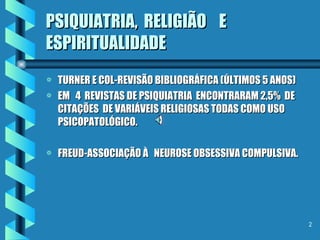PSIQUIATRIA,  RELIGIÃO  E ESPIRITUALIDADE TURNER E COL-REVISÃO BIBLIOGRÁFICA (ÚLTIMOS 5 ANOS) EM  4  REVISTAS DE PSIQUIATRIA  ENCONTRARAM 2,5%  DE CITAÇÕES  DE VARIÁVEIS RELIGIOSAS TODAS COMO USO PSICOPATOLÓGICO. FREUD-ASSOCIAÇÃO À  NEUROSE OBSESSIVA COMPULSIVA. 