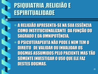 PSIQUIATRIA ,RELIGIÃO E ESPIRITUALIDADE A RELIGIÃO APRESENTA-SE NA SUA ESSÊNCIA COMO INSTITUCIONALIZANTE  DA FUNÇÃO DO SAGRADO E DA OMNIPOTÊNCIA. O PSICOTERAPEUTA NÃO PODE E NEM TEM O DIREITO  DE VALIDAR OU INVALIDAR OS DOGMAS ASSUMIDOS PELO PACIENTE MAS TÃO SÓMENTE INVESTIGAR O USO QUE ELE FAZ DESTES DOGMAS. 