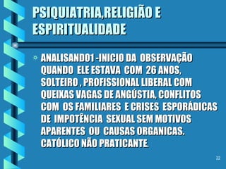 PSIQUIATRIA,RELIGIÃO E ESPIRITUALIDADE ANALISANDO1 -INICIO DA  OBSERVAÇÃO  QUANDO  ELE ESTAVA  COM  26 ANOS, SOLTEIRO , PROFISSIONAL LIBERAL COM QUEIXAS VAGAS DE ANGÚSTIA, CONFLITOS  COM  OS FAMILIARES  E CRISES  ESPORÁDICAS  DE  IMPOTÊNCIA  SEXUAL SEM MOTIVOS  APARENTES  OU  CAUSAS ORGANICAS. CATÓLICO NÃO PRATICANTE . 