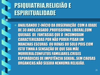 PSIQUIATRIA,RELIGIÃO E ESPIRITUALIDADE ANALISANDO 2-INÍCIO DA OBSERVAÇÃO  COM A IDADE DE 30 ANOS,CASADO ,PROFISSIONAL LIBERAL,COM QUEIXAS  DE  FANTASIAS QUE O  INCOMODAM CARACTERIZADAS POR NÃO PODER PISAR EM MANCHAS ESCURAS  OU ROXAS DO SOLO POIS COM ISTO TINHA A SENSAÇÃO DE QUE SUA MÃE MORRERIA.CONFLITOS FAMILIARES.CRISES ESPORÁDICAS DE IMPOTÊNCIA SEXUAL..SEM CAUSAS ORGANICAS.NÃO SEGUIA NENHUMA RELIGIÃO. 