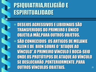 PSIQUIATRIA,RELIGIÃO E ESPIRITUALIDADE DESEJOS AGRESSIVOS E LIBIDINAIS SÃO TRANSFERIDOS DO PRIMEIRO E ÚNICO OBJETO,A MÃE,PARA OUTROS OBJETOS. SÃO CONHECIDOS  OS ARTIGOS DE MELANIE KLEIN E DE  BION SOBRE O “ATAQUE AO VÍNCULO”.O PRIMEIRO VÍNCULO É BOCA-SEIO ONDE OS PROTÓTIPOS DE ATAQUE AO VÍNCULO SE DESLOCARÃO ,POXTERIORMENTE ,PARA OUTROS VÍNCULOS OBJETAIS. 