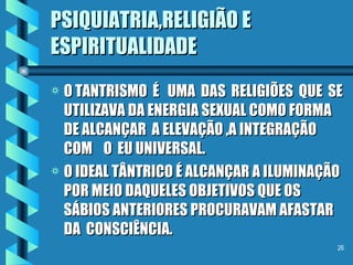 PSIQUIATRIA,RELIGIÃO E ESPIRITUALIDADE O TANTRISMO  É  UMA  DAS  RELIGIÕES  QUE  SE UTILIZAVA DA ENERGIA SEXUAL COMO FORMA DE ALCANÇAR  A ELEVAÇÃO ,A INTEGRAÇÃO  COM  O  EU UNIVERSAL. O IDEAL TÂNTRICO É ALCANÇAR A ILUMINAÇÃO POR MEIO DAQUELES OBJETIVOS QUE OS SÁBIOS ANTERIORES PROCURAVAM AFASTAR DA  CONSCIÊNCIA. 