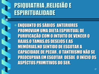 PSIQUIATRIA ,RELIGIÃO E ESPIRITUALIDADE ENQUANTO OS SÁBIOS  ANTERIORES  PROMOVIAM UMA DIETA ESPIRITUAL DE PURIFICAÇÃO COM O INTUITO DE VENCER O RAJAS,O TAMAS,OS DESEJOS E AS MEMÓRIAS,NO SENTIDO DE ESGOTAR A CAPACIDADE DE PECAR , O TANTRISMO NÃO SE PREOCUPAVA EM ESGOTAR  DESDE  O INÍCIO OS ASPÉCTOS PRIMITIVOS DO SER. 