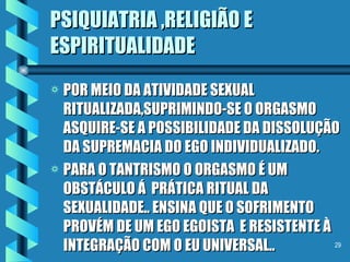 PSIQUIATRIA ,RELIGIÃO E ESPIRITUALIDADE POR MEIO DA ATIVIDADE SEXUAL RITUALIZADA,SUPRIMINDO-SE O ORGASMO ASQUIRE-SE A POSSIBILIDADE DA DISSOLUÇÃO DA SUPREMACIA DO EGO INDIVIDUALIZADO. PARA O TANTRISMO O ORGASMO É UM OBSTÁCULO Á  PRÁTICA RITUAL DA  SEXUALIDADE.. ENSINA QUE O SOFRIMENTO PROVÉM DE UM EGO EGOISTA  E RESISTENTE À INTEGRAÇÃO COM O EU UNIVERSAL.. . 