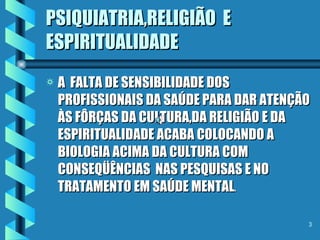 PSIQUIATRIA,RELIGIÃO  E  ESPIRITUALIDADE A  FALTA DE SENSIBILIDADE DOS PROFISSIONAIS DA SAÚDE PARA DAR ATENÇÃO ÀS FÔRÇAS DA CULTURA,DA RELIGIÃO E DA ESPIRITUALIDADE ACABA COLOCANDO A BIOLOGIA ACIMA DA CULTURA COM CONSEQÜÊNCIAS  NAS PESQUISAS E NO TRATAMENTO EM SAÚDE MENTAL . 