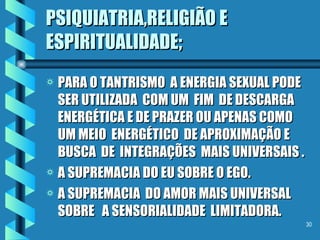 PSIQUIATRIA,RELIGIÃO E ESPIRITUALIDADE; PARA O TANTRISMO  A ENERGIA SEXUAL PODE SER UTILIZADA  COM UM  FIM  DE DESCARGA  ENERGÉTICA E DE PRAZER OU APENAS COMO UM MEIO  ENERGÉTICO  DE APROXIMAÇÃO E BUSCA  DE  INTEGRAÇÕES  MAIS UNIVERSAIS . A SUPREMACIA DO EU SOBRE O EGO. A SUPREMACIA  DO AMOR MAIS UNIVERSAL  SOBRE  A SENSORIALIDADE  LIMITADORA. 