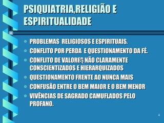 PSIQUIATRIA,RELIGIÃO E ESPIRITUALIDADE PROBLEMAS  RELIGIOSOS E ESPIRITUAIS. CONFLITO POR PERDA  E QUESTIONAMENTO DA FÉ. CONFLITO DE VALORES NÃO CLARAMENTE CONSCIENTIZADOS E HIERARQUIZADOS QUESTIONAMENTO FRENTE AO NUNCA MAIS CONFUSÃO ENTRE O BEM MAIOR E O BEM MENOR VIVÊNCIAS DE SAGRADO CAMUFLADOS PELO PROFANO. 
