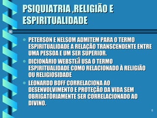 PSIQUIATRIA ,RELIGIÃO E ESPIRITUALIDADE PETERSON E NELSOM ADMITEM PARA O TERMO ESPIRITUALIDADE A RELAÇÃO TRANSCENDENTE ENTRE UMA PESSOA E UM SER SUPERIOR. DICIONÁRIO WEBSTER USA O TERMO ESPIRITUALIDADE COMO RELACIONADO À RELIGIÃO OU RELIGIOSIDADE LEONARDO BOFF CORRELACIONA AO DESENVOLVIMENTO E PROTEÇÃO DA VIDA SEM OBRIGATÓRIAMENTE SER CORRELACIONADO AO DIVINO. L 