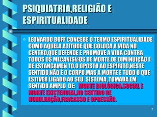 PSIQUIATRIA,RELIGIÃO E ESPIRITUALIDADE LEONARDO BOFF CONCEBE O TERMO ESPIRITUALIDADE COMO AQUELA ATITUDE QUE COLOCA A VIDA NO CENTRO,QUE DEFENDE E PROMOVE A VIDA CONTRA TODOS OS MECANISMOS DE MORTE,DE DIMINUIÇÃO E DE ESTANCAMEN TO.O OPOSTO AO ESPÍRITO,NESTE SENTIDO,NÃO É O CORPO,MAS A MORTE E TUDO O QUE ESTIVER LIGADO AO SEU  SISTEMA ,TOMADA EM SENTIDO AMPLO  DE:  MORTE BIOLÓGICA,SOCIAL E MORTE EXISTENCIAL,NO SENTIDO DE HUMILHAÇÃO,FRACASSO E OPRESSÃO. 