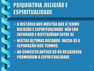 PSIQUIATRIA ,RELIGIÃO E ESPIRITUALIDADE A HISTÓRIA NOS MOSTRA QUE O TERMO RELIGIÃO E ESPIRITUALIDADE  NÃO ERA SEPARADO E DISTINGÜIDO ENTRE SI. NESTAS ÚLTIMAS DÉCADAS  INICIA-SE A SEPARAÇÃO DOS TERMOS. NO CONCEITO ANTIGO SÓ OS RELIGIOSOS PROMOVIAM A ESPIRITUALIDADE. 