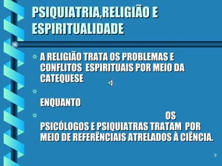 PSIQUIATRIA,RELIGIÃO E ESPIRITUALIDADE A RELIGIÃO TRATA OS PROBLEMAS E CONFLITOS  ESPIRITUAIS POR MEIO DA CATEQUESE  ENQUANTO  OS PSICÓLOGOS E PSIQUIATRAS TRATAM  POR MEIO DE REFERÊNCIAIS ATRELADOS À CIÊNCIA. 