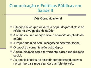 Viés Comunicacional
 Situação ética que envolve o papel do jornalista e da
mídia na divulgação da saúde,
 A mídia em sua relação com o conceito ampliado de
saúde,
 A importância da comunicação no controle social,
 O papel da comunicação estratégica,
 A comunicação como ferramenta para a mobilização
social,
 As possibilidades de difundir conteúdos educativos
no campo da saúde usando o ambiente web,
 