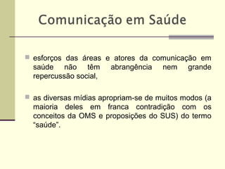  esforços das áreas e atores da comunicação em
saúde não têm abrangência nem grande
repercussão social,
 as diversas mídias apropriam-se de muitos modos (a
maioria deles em franca contradição com os
conceitos da OMS e proposições do SUS) do termo
“saúde”.
 
