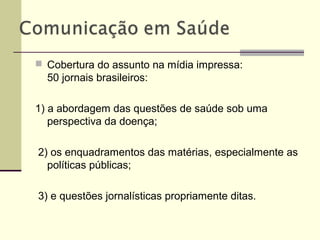  Cobertura do assunto na mídia impressa:
50 jornais brasileiros:
1) a abordagem das questões de saúde sob uma
perspectiva da doença;
2) os enquadramentos das matérias, especialmente as
políticas públicas;
3) e questões jornalísticas propriamente ditas.
 