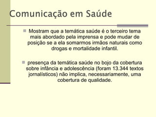  Mostram que a temática saúde é o terceiro tema
mais abordado pela imprensa e pode mudar de
posição se a ela somarmos irmãos naturais como
drogas e mortalidade infantil.
 presença da temática saúde no bojo da cobertura
sobre infância e adolescência (foram 13.344 textos
jornalísticos) não implica, necessariamente, uma
cobertura de qualidade.
 