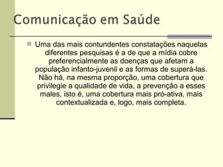  Uma das mais contundentes constatações naquelas
diferentes pesquisas é a de que a mídia cobre
preferencialmente as doenças que afetam a
população infanto-juvenil e as formas de superá-las.
Não há, na mesma proporção, uma cobertura que
privilegie a qualidade de vida, a prevenção a esses
males, isto é, uma cobertura mais pró-ativa, mais
contextualizada e, logo, mais completa.
 