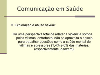  Exploração e abuso sexual:
Há uma perspectiva total de relatar a violência sofrida
pelas vítimas, entretanto, não se aproveita o ensejo
para trabalhar questões como a saúde mental de
vítimas e agressores (1,4% e 0% das matérias,
respectivamente, o fazem).
 