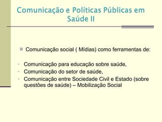  Comunicação social ( Mídias) como ferramentas de:
• Comunicação para educação sobre saúde,
• Comunicação do setor de saúde,
• Comunicação entre Sociedade Civil e Estado (sobre
questões de saúde) – Mobilização Social
 