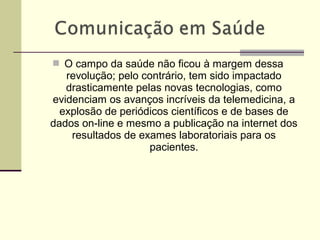  O campo da saúde não ficou à margem dessa
revolução; pelo contrário, tem sido impactado
drasticamente pelas novas tecnologias, como
evidenciam os avanços incríveis da telemedicina, a
explosão de periódicos científicos e de bases de
dados on-line e mesmo a publicação na internet dos
resultados de exames laboratoriais para os
pacientes.
 
