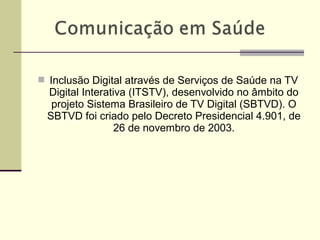  Inclusão Digital através de Serviços de Saúde na TV
Digital Interativa (ITSTV), desenvolvido no âmbito do
projeto Sistema Brasileiro de TV Digital (SBTVD). O
SBTVD foi criado pelo Decreto Presidencial 4.901, de
26 de novembro de 2003.
 